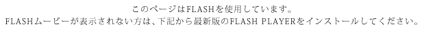 このページはFLASHを使用しています。FLASHムービーが表示されない方は、下記から最新版のFLASH PLAYERをインストールしてください。